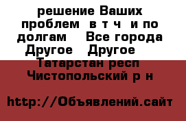 решение Ваших проблем (в т.ч. и по долгам) - Все города Другое » Другое   . Татарстан респ.,Чистопольский р-н